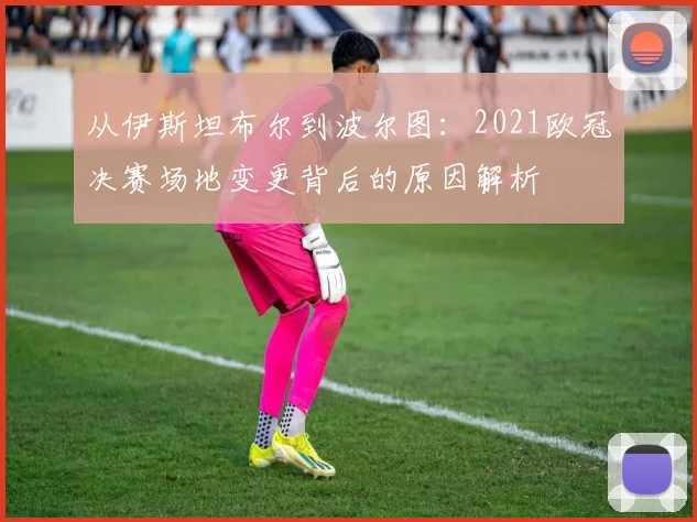 从伊斯坦布尔到波尔图：2021欧冠决赛场地变更背后的原因解析