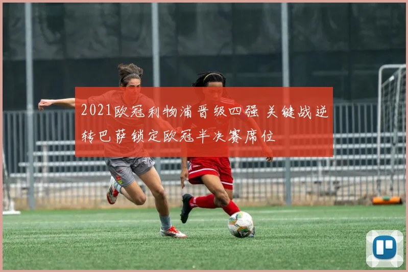 2021欧冠利物浦晋级四强 关键战逆转巴萨锁定欧冠半决赛席位