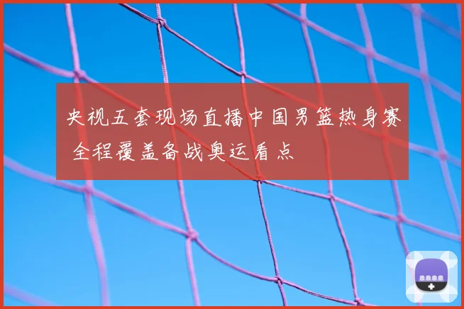 央视五套现场直播中国男篮热身赛 全程覆盖备战奥运看点