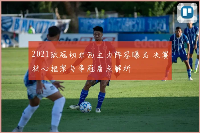 2021欧冠切尔西主力阵容曝光 决赛核心框架与争冠看点解析