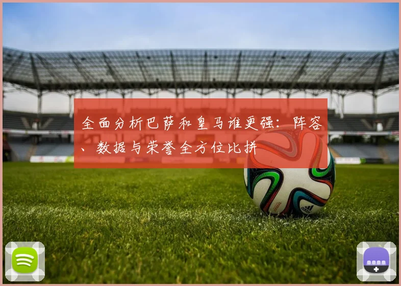 全面分析巴萨和皇马谁更强:阵容、数据与荣誉全方位比拼