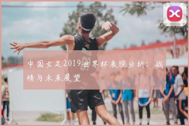 中国女足2019世界杯表现分析:战绩与未来展望