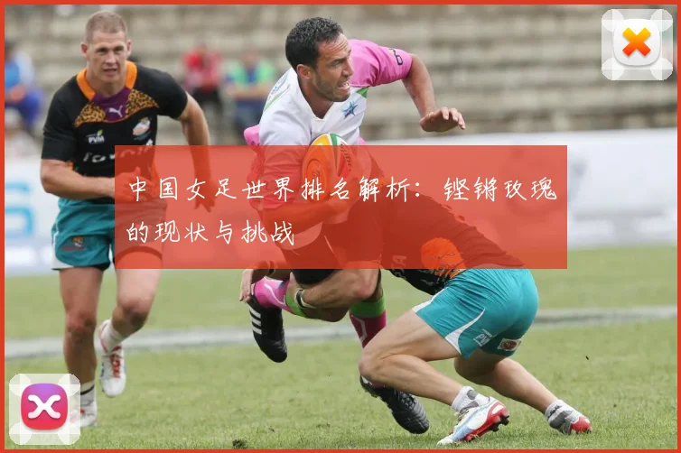 中国女足世界排名解析：铿锵玫瑰的现状与挑战